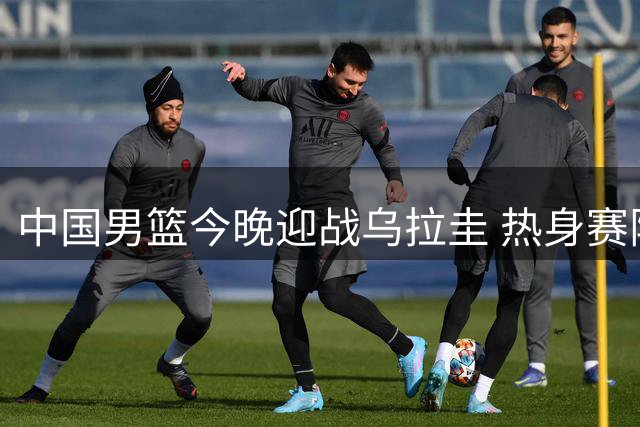 中国男篮今晚迎战乌拉圭 热身赛阵容新变化引关注