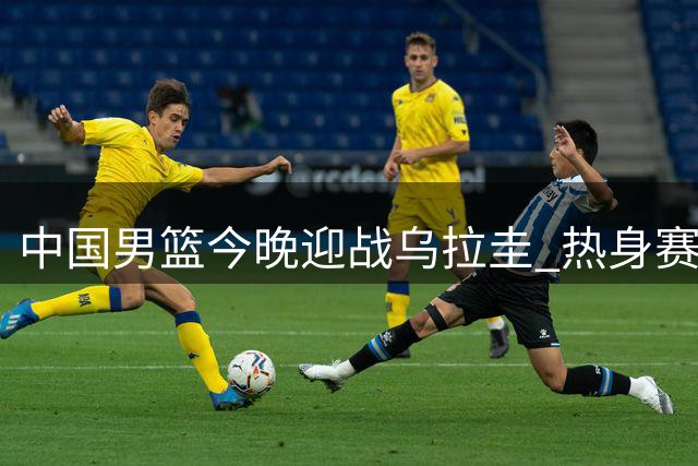 中国男篮今晚迎战乌拉圭 热身赛阵容新变化引关注
