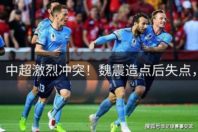 中超激烈冲突！魏震造点后失点，德尔加多染红，李新翔推搡斯坦丘