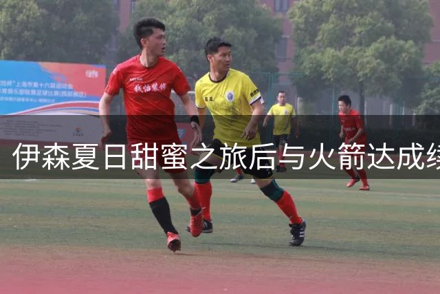 伊森夏日甜蜜之旅后与火箭达成续约协议