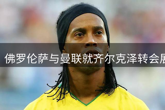 佛罗伦萨与曼联就齐尔克泽转会展开深入谈判
