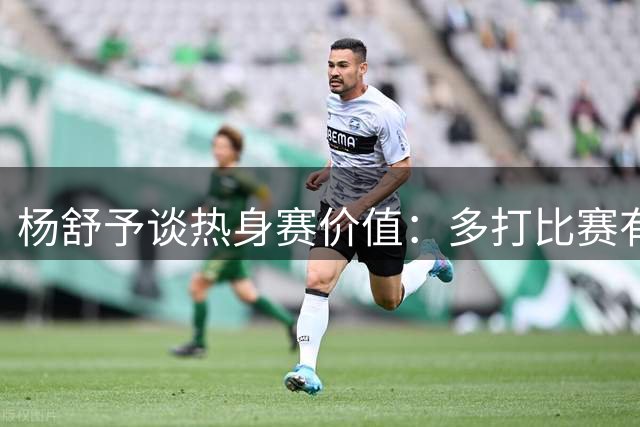 杨舒予谈热身赛价值：多打比赛有利于发现问题