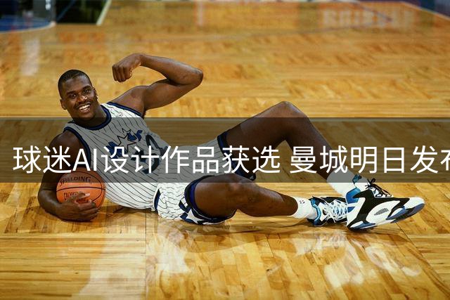 球迷AI设计作品获选 曼城明日发布新赛季第三战袍