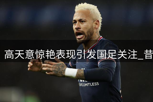 高天意惊艳表现引发国足关注 昔日弃将迎来正名之战